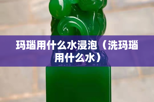 玛瑙用什么水浸泡（洗玛瑙用什么水）