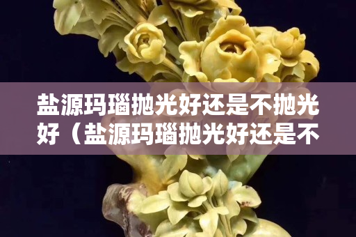盐源玛瑙抛光好还是不抛光好（盐源玛瑙抛光好还是不抛光好呢）