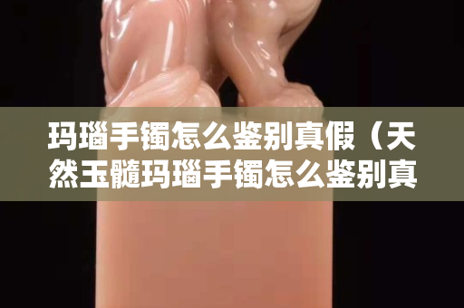 玛瑙手镯怎么鉴别真假（天然玉髓玛瑙手镯怎么鉴别真假）