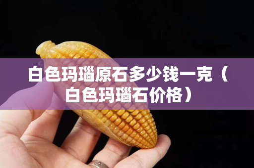 白色玛瑙原石多少钱一克（白色玛瑙石价格）