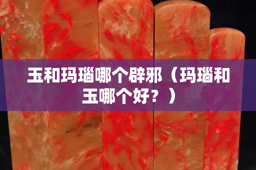 玉和玛瑙哪个辟邪（玛瑙和玉哪个好？）