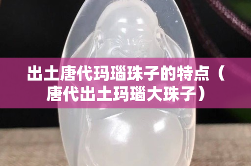 出土唐代玛瑙珠子的特点（唐代出土玛瑙大珠子）