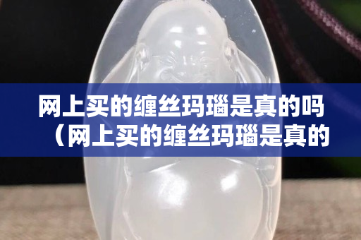 网上买的缠丝玛瑙是真的吗（网上买的缠丝玛瑙是真的吗能买吗）