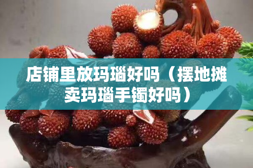 店铺里放玛瑙好吗（摆地摊卖玛瑙手镯好吗）