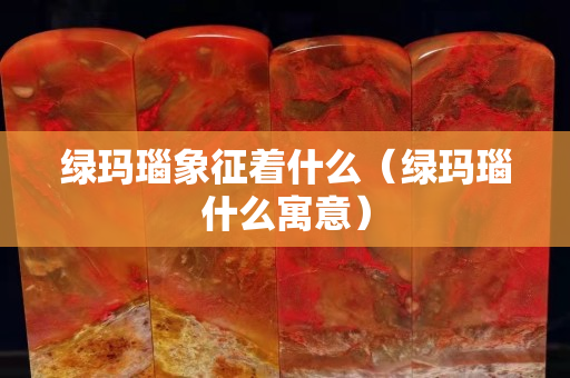绿玛瑙象征着什么（绿玛瑙什么寓意）