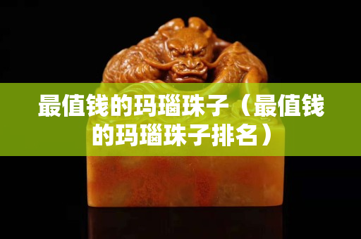 最值钱的玛瑙珠子（最值钱的玛瑙珠子排名）
