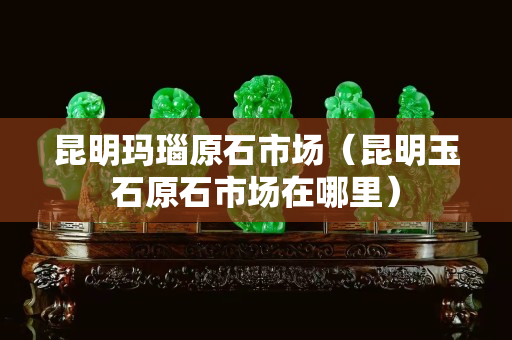 昆明玛瑙原石市场（昆明玉石原石市场在哪里）
