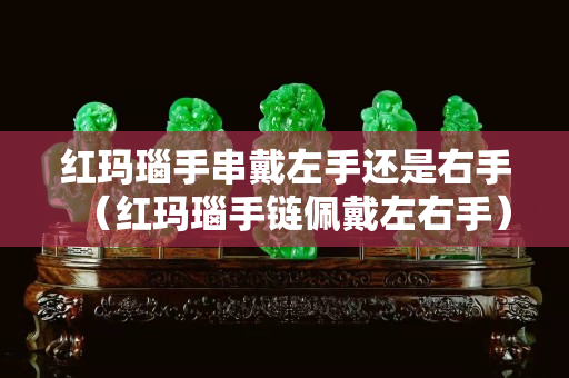 红玛瑙手串戴左手还是右手（红玛瑙手链佩戴左右手）