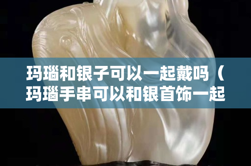玛瑙和银子可以一起戴吗（玛瑙手串可以和银首饰一起戴吗）