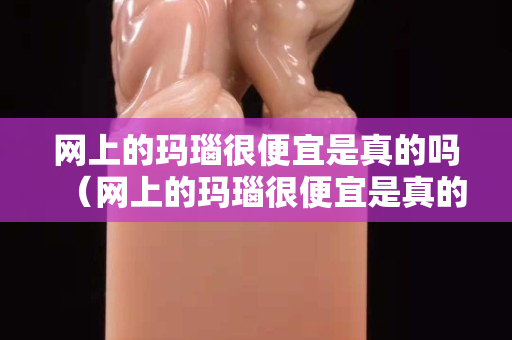 网上的玛瑙很便宜是真的吗（网上的玛瑙很便宜是真的吗能买吗）