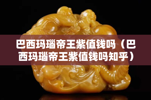巴西玛瑙帝王紫值钱吗（巴西玛瑙帝王紫值钱吗知乎）