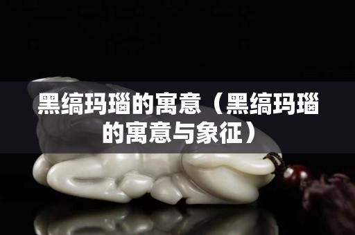黑缟玛瑙的寓意（黑缟玛瑙的寓意与象征）
