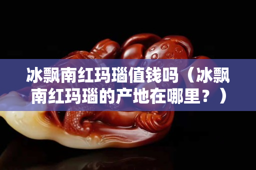 冰飘南红玛瑙值钱吗（冰飘南红玛瑙的产地在哪里？）