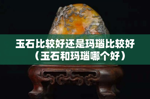 玉石比较好还是玛瑙比较好（玉石和玛瑙哪个好）