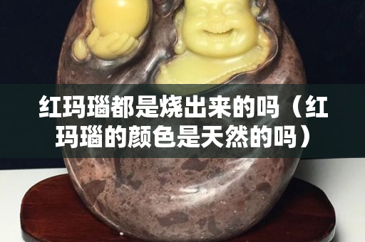 红玛瑙都是烧出来的吗（红玛瑙的颜色是天然的吗）