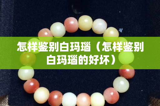 怎样鉴别白玛瑙（怎样鉴别白玛瑙的好坏）