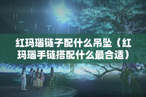 红玛瑙链子配什么吊坠（红玛瑙手链搭配什么最合适）