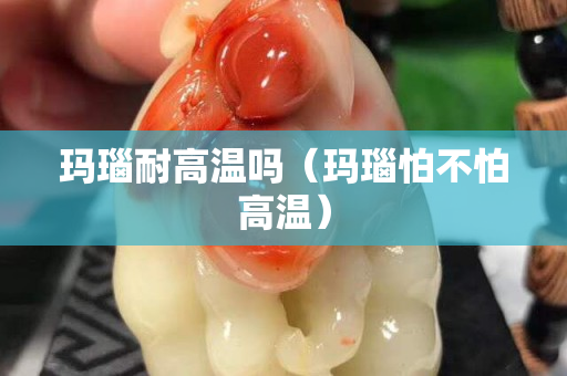 玛瑙耐高温吗（玛瑙怕不怕高温）
