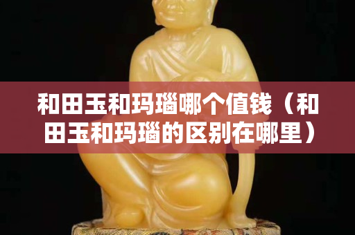 和田玉和玛瑙哪个值钱（和田玉和玛瑙的区别在哪里）