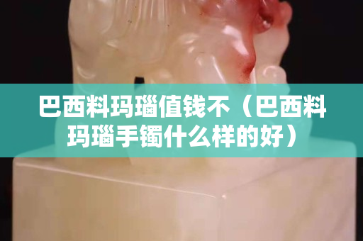 巴西料玛瑙值钱不（巴西料玛瑙手镯什么样的好）