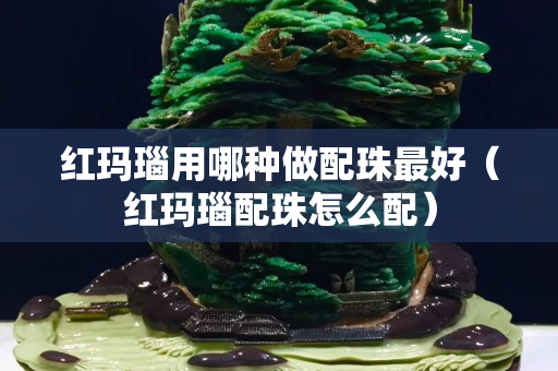 红玛瑙用哪种做配珠最好（红玛瑙配珠怎么配）