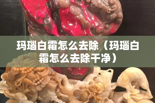 玛瑙白霜怎么去除（玛瑙白霜怎么去除干净）