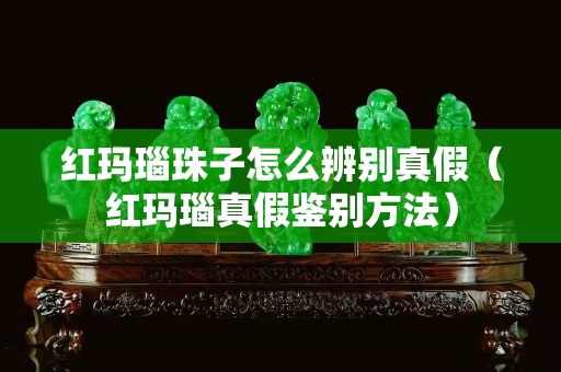 红玛瑙珠子怎么辨别真假（红玛瑙真假鉴别方法）