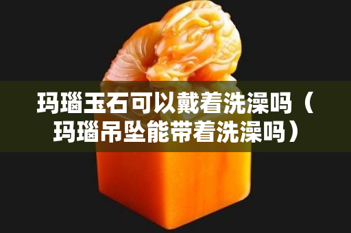 玛瑙玉石可以戴着洗澡吗（玛瑙吊坠能带着洗澡吗）