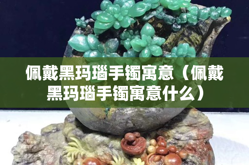佩戴黑玛瑙手镯寓意（佩戴黑玛瑙手镯寓意什么）