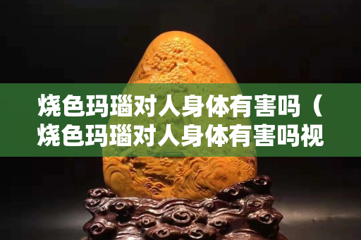 烧色玛瑙对人身体有害吗（烧色玛瑙对人身体有害吗视频）