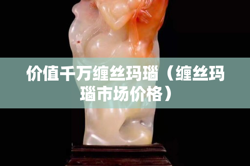 价值千万缠丝玛瑙（缠丝玛瑙市场价格）