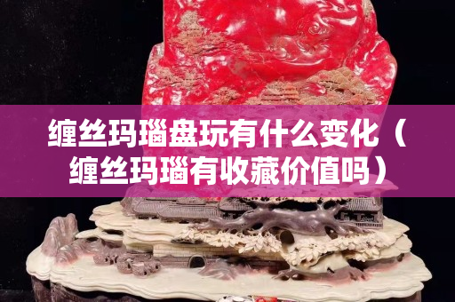 缠丝玛瑙盘玩有什么变化（缠丝玛瑙有收藏价值吗）