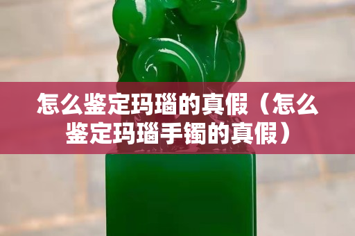 怎么鉴定玛瑙的真假（怎么鉴定玛瑙手镯的真假）