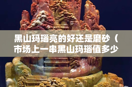黑山玛瑙亮的好还是磨砂（市场上一串黑山玛瑙值多少钱）
