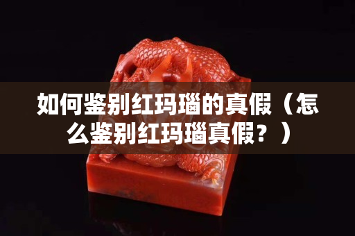 如何鉴别红玛瑙的真假（怎么鉴别红玛瑙真假？）