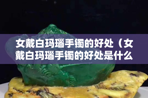 女戴白玛瑙手镯的好处（女戴白玛瑙手镯的好处是什么）