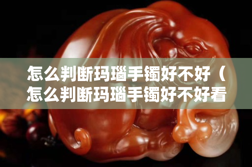 怎么判断玛瑙手镯好不好（怎么判断玛瑙手镯好不好看）
