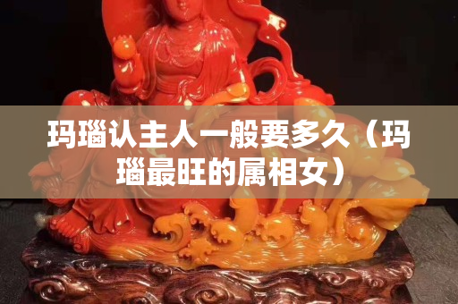 玛瑙认主人一般要多久（玛瑙最旺的属相女）