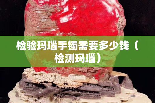 检验玛瑙手镯需要多少钱（检测玛瑙）
