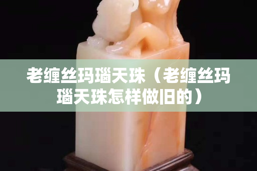 老缠丝玛瑙天珠（老缠丝玛瑙天珠怎样做旧的）