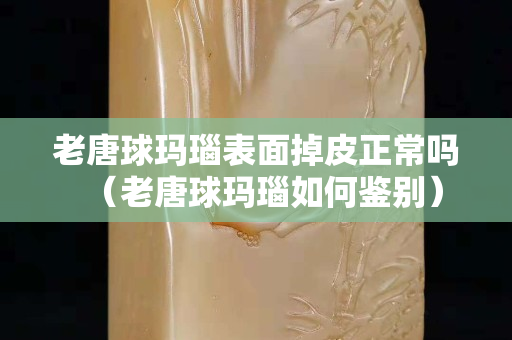 老唐球玛瑙表面掉皮正常吗（老唐球玛瑙如何鉴别）