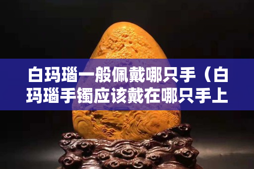 白玛瑙一般佩戴哪只手（白玛瑙手镯应该戴在哪只手上）