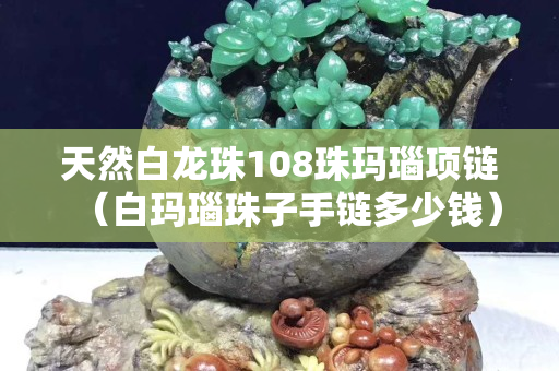 天然白龙珠108珠玛瑙项链（白玛瑙珠子手链多少钱）