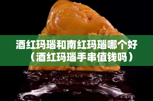 酒红玛瑙和南红玛瑙哪个好（酒红玛瑙手串值钱吗）