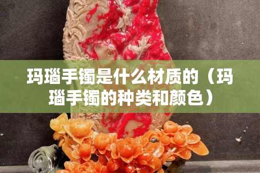 玛瑙手镯是什么材质的（玛瑙手镯的种类和颜色）