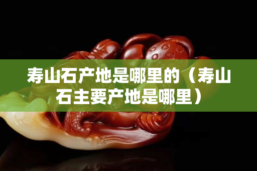 寿山石产地是哪里的（寿山石主要产地是哪里）