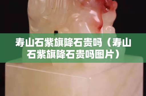寿山石紫旗降石贵吗（寿山石紫旗降石贵吗图片）