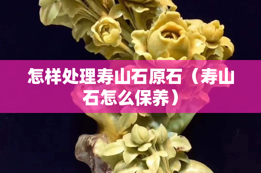 怎样处理寿山石原石（寿山石怎么保养）