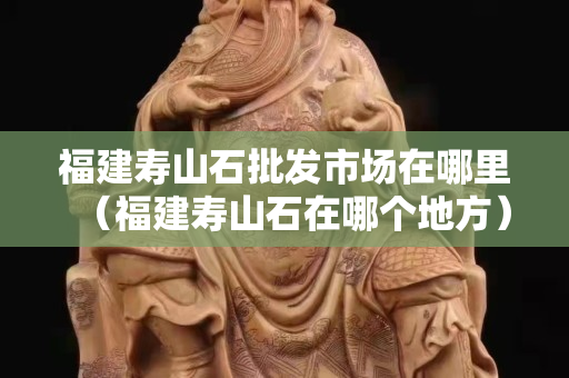 福建寿山石批发市场在哪里（福建寿山石在哪个地方）