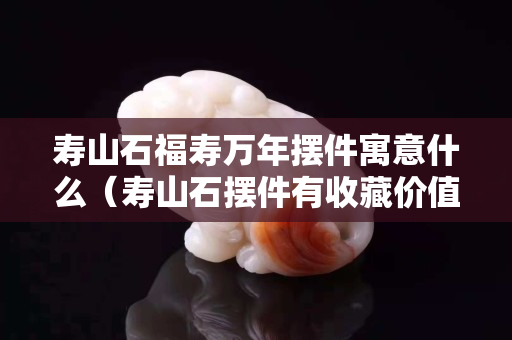 寿山石福寿万年摆件寓意什么（寿山石摆件有收藏价值吗）